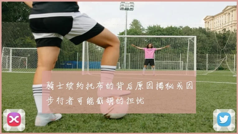 骑士续约托布的背后原因揭秘或因步行者可能截胡的担忧