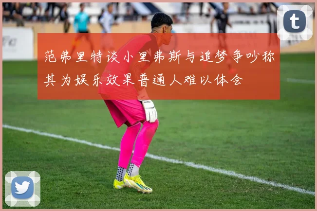 范弗里特谈小里弗斯与追梦争吵称其为娱乐效果普通人难以体会