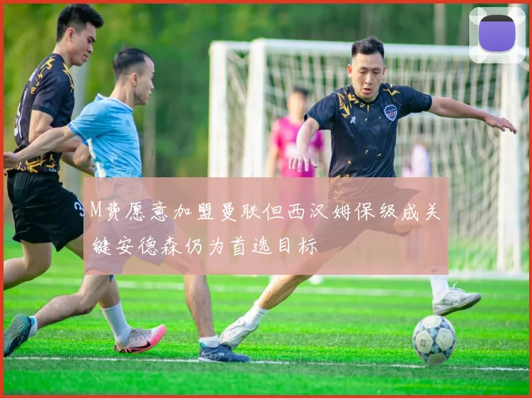 M费愿意加盟曼联但西汉姆保级成关键安德森仍为首选目标