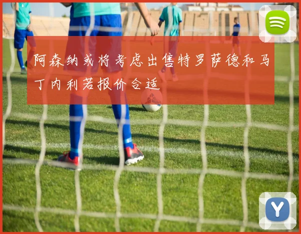 阿森纳或将考虑出售特罗萨德和马丁内利若报价合适