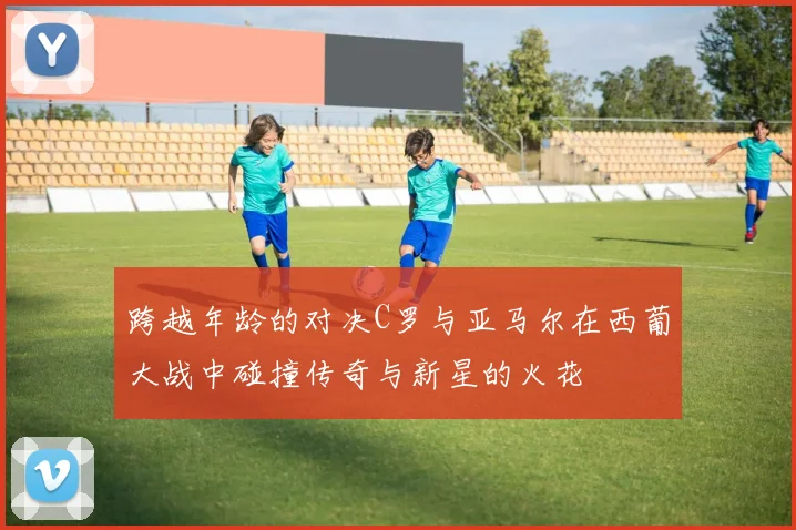 跨越年龄的对决C罗与亚马尔在西葡大战中碰撞传奇与新星的火花