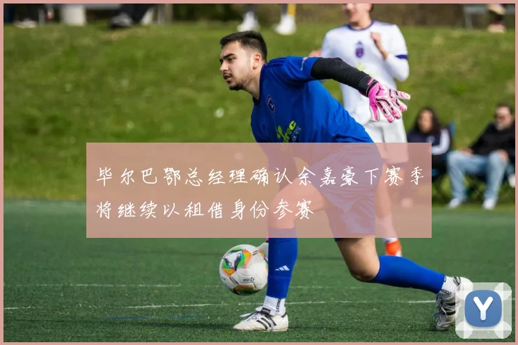 毕尔巴鄂总经理确认余嘉豪下赛季将继续以租借身份参赛