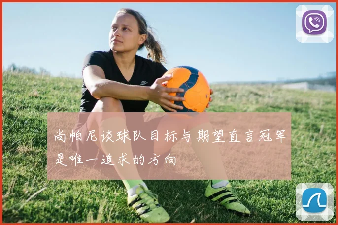 尚帕尼谈球队目标与期望直言冠军是唯一追求的方向