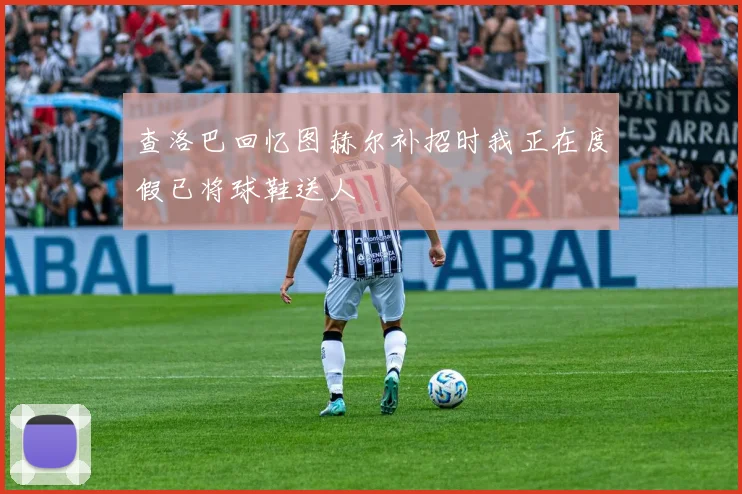 查洛巴回忆图赫尔补招时我正在度假已将球鞋送人
