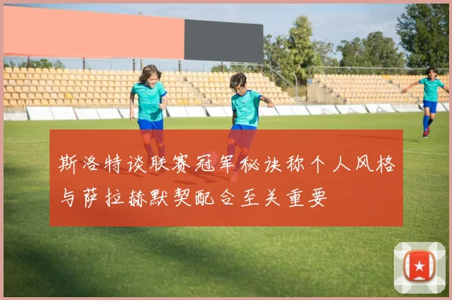 斯洛特谈联赛冠军秘诀称个人风格与萨拉赫默契配合至关重要