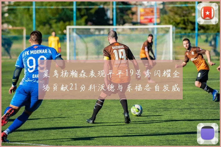 菜鸟杨瀚森表现平平19号秀闪耀全场贡献21分科沃德与乐福各自发威