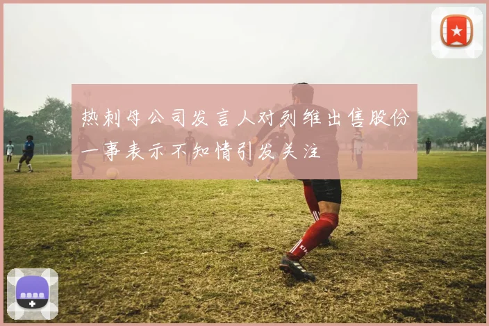 热刺母公司发言人对列维出售股份一事表示不知情引发关注