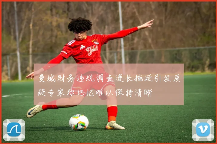 曼城财务违规调查漫长拖延引发质疑专家称记忆难以保持清晰