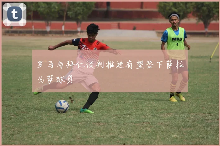 罗马与拜仁谈判推进有望签下萨拉戈萨球员