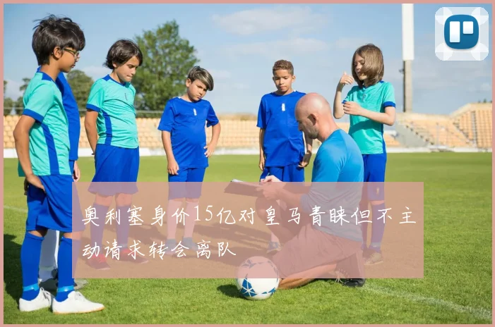 奥利塞身价15亿对皇马青睐但不主动请求转会离队