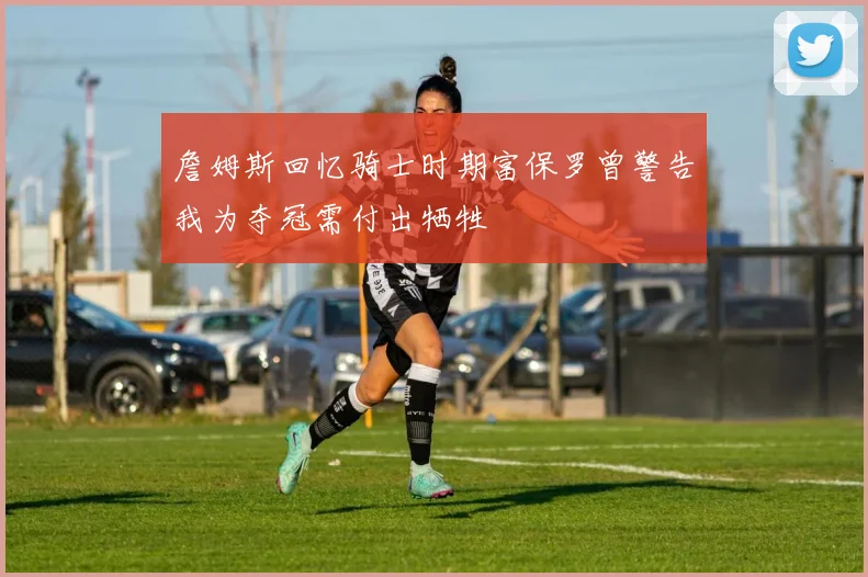 詹姆斯回忆骑士时期富保罗曾警告我为夺冠需付出牺牲
