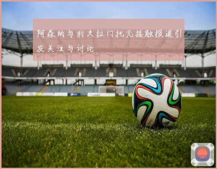 阿森纳与利夫拉门托无接触报道引发关注与讨论